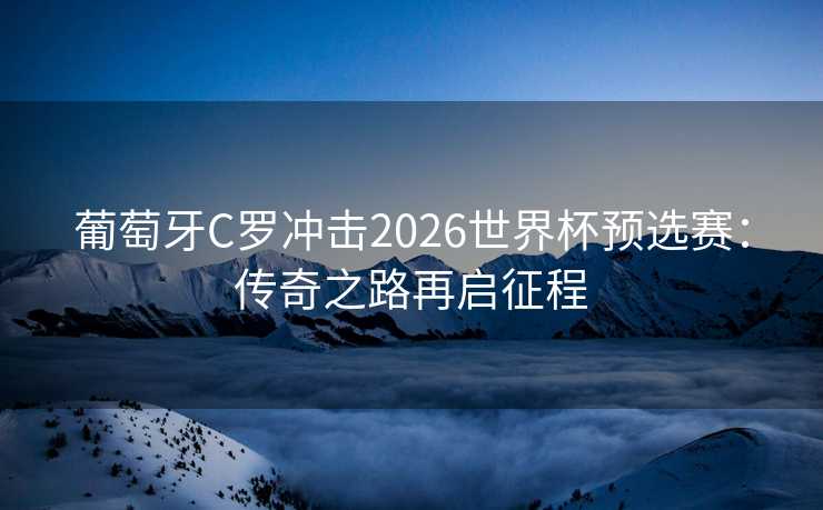 葡萄牙C罗冲击2026世界杯预选赛：传奇之路再启征程